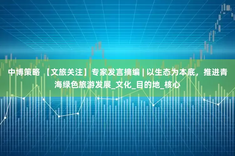 中博策略 【文旅关注】专家发言摘编 | 以生态为本底，推进青海绿色旅游发展_文化_目的地_核心