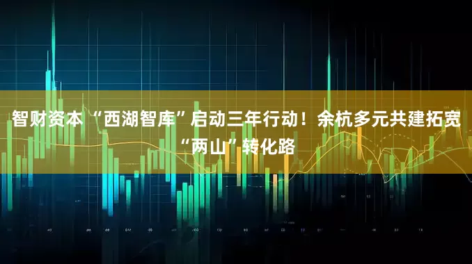 智财资本 “西湖智库”启动三年行动！余杭多元共建拓宽“两山”转化路
