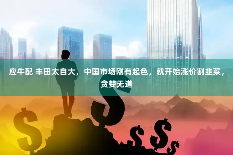 应牛配 丰田太自大，中国市场刚有起色，就开始涨价割韭菜，贪婪无道