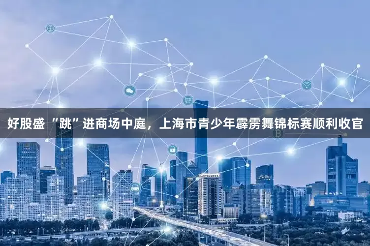 好股盛 “跳”进商场中庭，上海市青少年霹雳舞锦标赛顺利收官