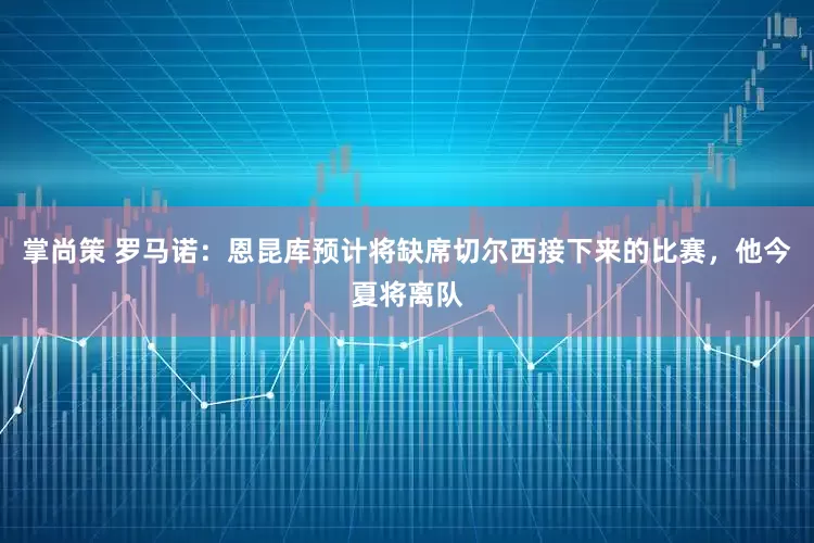 掌尚策 罗马诺：恩昆库预计将缺席切尔西接下来的比赛，他今夏将离队