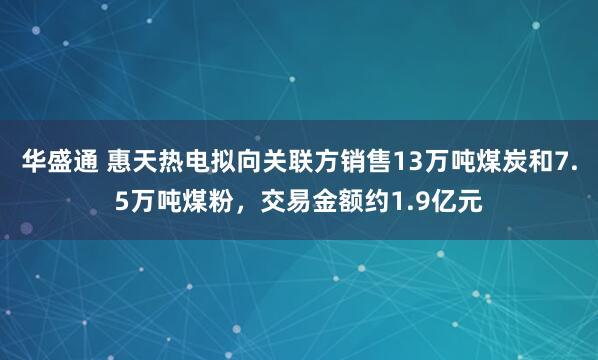 华盛通 惠天热电拟向关联方销售13万吨煤炭和7.5万吨煤粉，交易金额约1.9亿元
