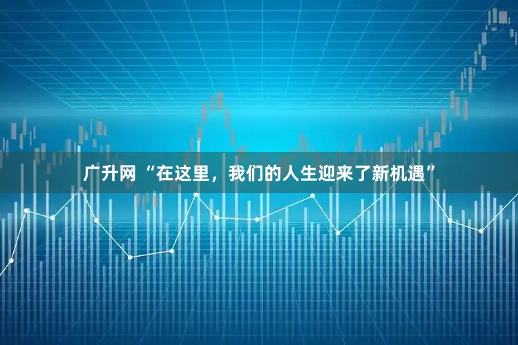 广升网 “在这里，我们的人生迎来了新机遇”