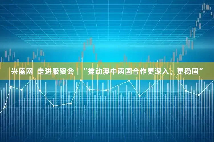 兴盛网  走进服贸会｜“推动澳中两国合作更深入、更稳固”