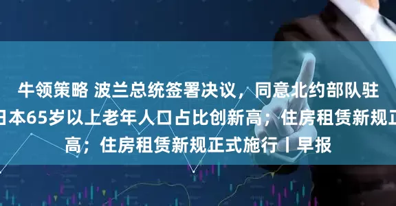 牛领策略 波兰总统签署决议，同意北约部队驻扎该国领土；日本65岁以上老年人口占比创新高；住房租赁新规正式施行丨早报
