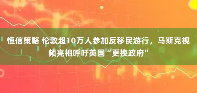 恒信策略 伦敦超10万人参加反移民游行，马斯克视频亮相呼吁英国“更换政府”