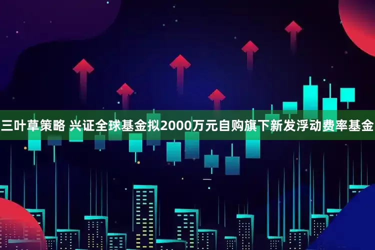 三叶草策略 兴证全球基金拟2000万元自购旗下新发浮动费率基金