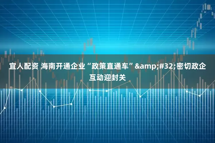 宜人配资 海南开通企业“政策直通车” 密切政企互动迎封关