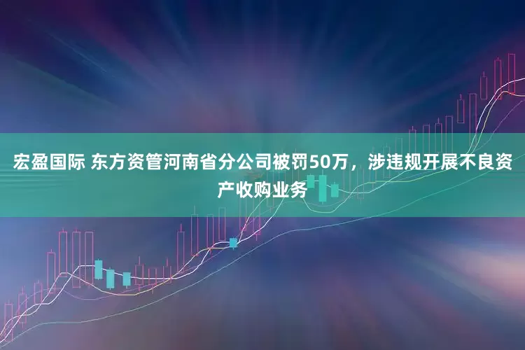 宏盈国际 东方资管河南省分公司被罚50万，涉违规开展不良资产收购业务