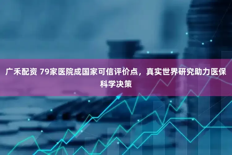 广禾配资 79家医院成国家可信评价点，真实世界研究助力医保科学决策