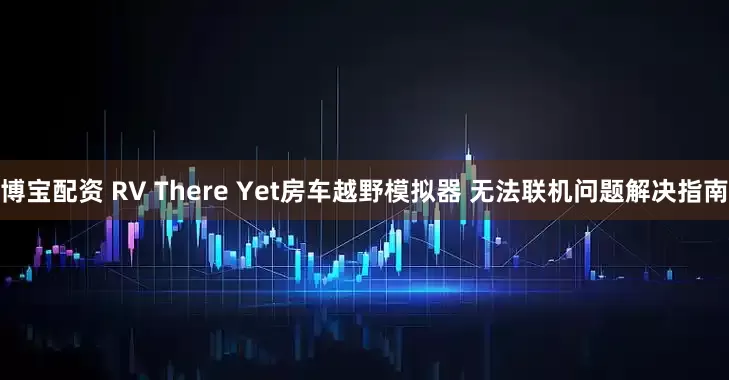 博宝配资 RV There Yet房车越野模拟器 无法联机问题解决指南