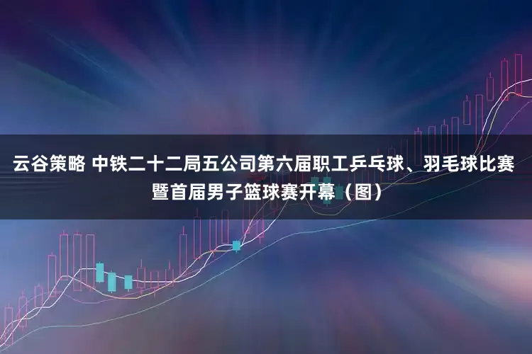 云谷策略 中铁二十二局五公司第六届职工乒乓球、羽毛球比赛 暨首届男子篮球赛开幕（图）