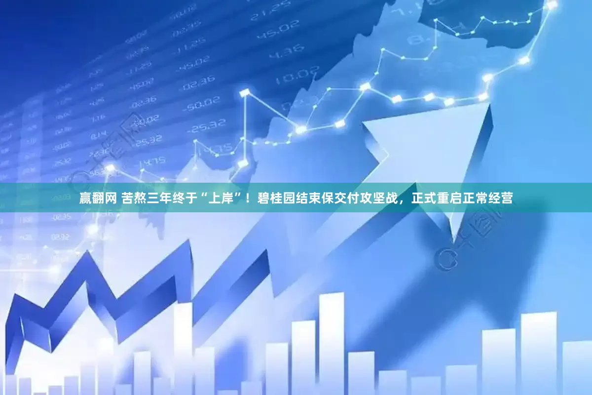 赢翻网 苦熬三年终于“上岸”！碧桂园结束保交付攻坚战，正式重启正常经营